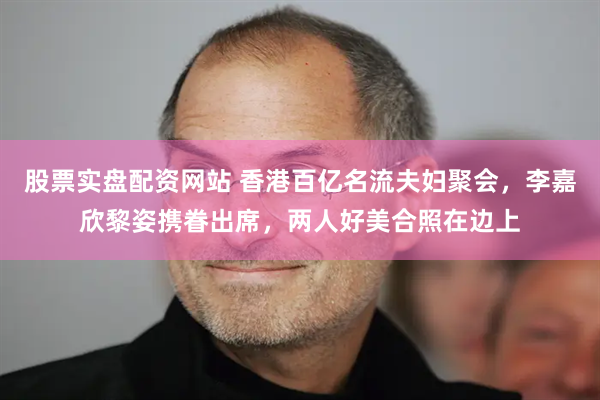 股票实盘配资网站 香港百亿名流夫妇聚会，李嘉欣黎姿携眷出席，两人好美合照在边上