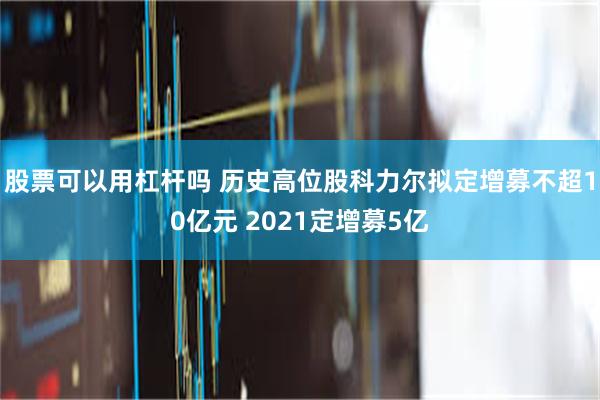 股票可以用杠杆吗 历史高位股科力尔拟定增募不超10亿元 2021定增募5亿