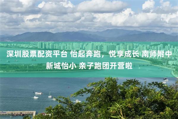 深圳股票配资平台 怡起奔跑，悦享成长 南师附中新城怡小 亲子跑团开营啦