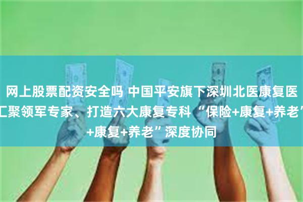网上股票配资安全吗 中国平安旗下深圳北医康复医院开业，汇聚领军专家、打造六大康复专科 “保险+康复+养老”深度协同